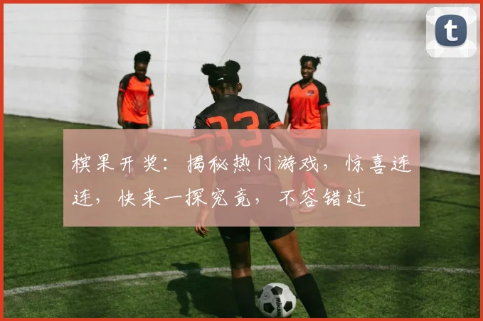 槟果开奖：揭秘热门游戏，惊喜连连，快来一探究竟，不容错过