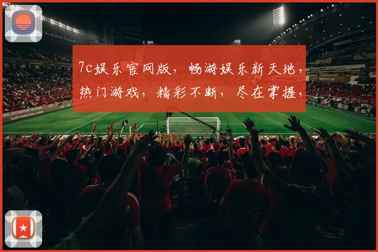 7c娱乐官网版，畅游娱乐新天地，热门游戏，精彩不断，尽在掌握，三重惊喜，不容错过
